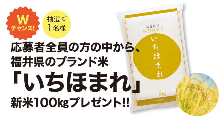 Wチャンス！応募者全員の方の中から、福井県のブランド米「いちほまれ」新米100kgプレゼント！！