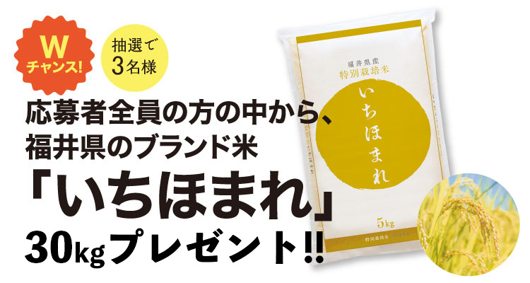 Wチャンス！応募者全員の方の中から、福井県のブランド米「いちほまれ」30kgプレゼント！！